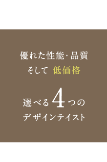 優れた性能・品質そして低価格 選べる4つのデザインテイスト